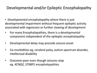 Developmental and/or Epileptic Encephalopathy
• Developmental encephalopathy where there is just
developmental impairment without frequent epileptic activity
associated with regression or further slowing of development
• For many Encephalopathies, there is a developmental
component independent of the epileptic encephalopathy
• Developmental delay may precede seizure onset
• Co-morbidities eg. cerebral palsy, autism spectrum disorder,
intellectual disability
• Outcome poor even though seizures stop
eg. KCNQ2, STXBP1 encephalopathies
 