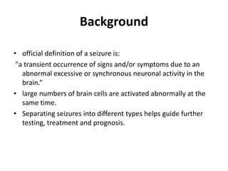 Background
• official definition of a seizure is:
"a transient occurrence of signs and/or symptoms due to an
abnormal excessive or synchronous neuronal activity in the
brain.”
• large numbers of brain cells are activated abnormally at the
same time.
• Separating seizures into different types helps guide further
testing, treatment and prognosis.
 
