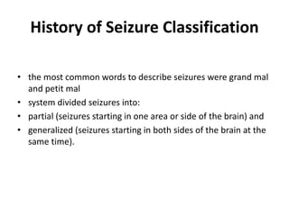 History of Seizure Classification
• the most common words to describe seizures were grand mal
and petit mal
• system divided seizures into:
• partial (seizures starting in one area or side of the brain) and
• generalized (seizures starting in both sides of the brain at the
same time).
 