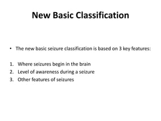 New Basic Classification
• The new basic seizure classification is based on 3 key features:
1. Where seizures begin in the brain
2. Level of awareness during a seizure
3. Other features of seizures
 
