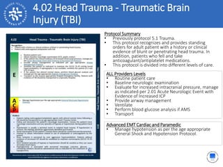 4.02 Head Trauma - Traumatic Brain
Injury (TBI)
Protocol Summary
• Previously protocol 5.1 Trauma.
• This protocol recognizes and provides standing
orders for adult patient with a history or clinical
evidence of blunt or penetrating head trauma. In
addition, patients who fell and take
anticoagulant/antiplatelet medications.
• This protocol is divided into different levels of care.
ALL Providers Levels
• Routine patient care
• Baseline neurologic examination
• Evaluate for increased intracranial pressure, manage
as indicated per 2.01 Acute Neurologic Event with
Evidence of Increased ICP
• Provide airway management
• Ventilate
• Perform blood glucose analysis if AMS
• Transport
Advanced EMT Cardiac and Paramedic
• Manage hypotension as per the age appropriate
General Shock and Hypotension Protocol.
 