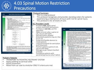 4.03 Spinal Motion Restriction
Precautions
Protocol Summary
• This is a new protocol.
• This protocol recognizes and provides standing orders for patients
experiencing a mechanism of injury with risk for spinal injury.
• This protocol is for all levels of care.
ALL Providers Levels
• If criteria met, apply spinal
motion restriction precautions
• If criteria is not met, use the
algorithm
• Apply cervical collar, supine on
cot, secure with belts
• Self-extrication allowed
• Ambulatory patients may sit, then
lie on cot
• Scoop and flexible devices to
move patients
• Long spine boards for extrication
and movement
• Position patient supine on cot,
secure with belts
• Manage as per Patient Comfort
protocol
• Immobilize patients with
penetrating trauma only if deficit
Pediatric Patients
• TRANSPORT IN PEDIATRIC RESTRAINT SYSTEM
• Apply padding to cervical collar
• Avoid movement
• Move from car seat to stretcher ONLY if criteria are met
 