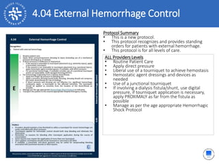 4.04 External Hemorrhage Control
ALL Providers Levels
• Routine Patient Care
• Apply direct pressure
• Liberal use of a tourniquet to achieve hemostasis
• Hemostatic agent dressings and devices as
needed
• Use of a junctional tourniquet
• If involving a dialysis fistula/shunt, use digital
pressure, if tourniquet application is necessary,
apply PROXIMALY as far from the fistula as
possible
• Manage as per the age appropriate Hemorrhagic
Shock Protocol
Protocol Summary
• This is a new protocol.
• This protocol recognizes and provides standing
orders for patients with external hemorrhage.
• This protocol is for all levels of care.
 