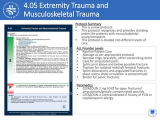 4.05 Extremity Trauma and
Musculoskeletal Trauma
ALL Provider Levels
• Routine Patient Care
• Manage as per appropriate protocol
• Remove rings, bracelets, other constricting items
• Care for amputated parts
• Splint joint above and below possible fracture
• Traction for isolated midshaft femoral fractures
• Splint dislocations and angulated fractures in
place unless distal circulation is compromised
• Binder for pelvic fractures
Protocol Summary
• This is a new protocol.
• This protocol recognizes and provides standing
orders for patients with musculoskeletal
injury/complaint.
• This protocol is divided into different levels of
care.
Paramedics
• CEFAZOLIN 2 mg IV/IO for open fractures/
amputations/grossly contaminated wounds
• CEFAZOLIN is contraindicated if history of PCN or
cephalosporin allergy
 