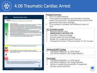4.06 Traumatic Cardiac Arrest
ALL Providers Levels
• Routine Patient Care
• IMMEDIATELY INITIATE CPR
• Consider medical etiology
• Control external hemorrhage
• Binder for suspected pelvic fracture
• Transport to Level 1 Trauma Center if <15 minutes
Protocol Summary
• This is a new protocol.
• This protocol recognizes and provides standing
orders for patients in cardiopulmonary arrest with
presumed traumatic etiology.
• This protocol is divided into different levels of
care.
Advanced EMT Cardiac
• LACTATED RINGER’s 1L IV/IO Adult
• LACTATED RINGER’s 20 ml/kg Pediatric
Paramedic
• LACTATED RINGER’s 1L IV/IO Adult
• LACTATED RINGER’s 20 ml/kg Pediatric
• Perform needle thoracostomy if suspected
tension pneumothorax
 