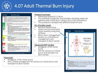 4.07 Adult Thermal Burn Injury
ALL Provider Levels
• Routine Patient Care
• Assess burn/concomitant
injury severity using Rule
of Nines.
• Minor burn management
• Serious or critical burns
management and
transport to Burn Center
Protocol Summary
• Previously protocol 5.2 Burn.
• This protocol recognizes and provides standing orders for
patients with minor burn, serious burn and critical burn.
• This protocol is divided into different levels of care.
Advanced EMT Cardiac
• Analgesia, IV for minor
burns
• IVFs for serious or critical
burns and transport to
Burn Center
Paramedic
• Analgesia, IV for minor burns
• IVFs, airway management for serious or critical burns and
transport to Burn Center
 