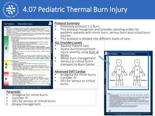 ALL Providers Levels
• Routine Patient Care
• Assess burn/concomitant
injury severity using Rule of
Nines.
• Minor burn management
• Serious or critical burns
transport to Burn Center
Protocol Summary
• Previously protocol 5.2 Burn.
• This protocol recognizes and provides standing orders for
pediatric patients with minor burn, serious burn and critical burn
injuries.
• This protocol is divided into different levels of care.
Advanced EMT Cardiac
• Analgesia for minor burns
• Consider IV
• IVFs for serious or critical
burns
Paramedic
• Analgesia for minor burns
• Consider IV
• IVFs for serious or critical burns
• Airway management
4.07 Pediatric Thermal Burn Injury
 