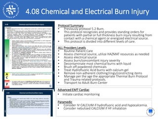 4.08 Chemical and Electrical Burn Injury
ALL Providers Levels
• Routine Patient Care
• Assess chemical source, utilize HAZMAT resources as needed
• Assess electrical source
• Assess burn/concomitant injury severity
• Decontaminate most chemical burns with liquid
• Brush off powdered chemicals
• Treat Hydrofluoric Acid burns with calcium gel
• Remove non-adherent clothing/rings/constricting items
• Manage per the age the appropriate Thermal Burn Protocol
and Trauma related protocols.
• Transport to Adult Burn Center
Protocol Summary
• Previously protocol 5.2 Burn.
• This protocol recognizes and provides standing orders for
patients with partial or full thickness burn injury resulting from
contact with a chemical agent or energized electrical source.
• This protocol is divided into different levels of care.
Advanced EMT Cardiac
• Initiate cardiac monitoring
Paramedic
• Consider IV CALCIUM if hydrofluoric acid and hypocalcemia.
• Consider nebulized CALCIUM if HF inhalation
 