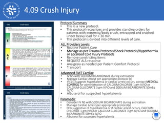 4.09 Crush Injury
ALL Providers Levels
• Routine Patient Care
• Manage as per Trauma Protocols/Shock Protocols/Hypothermia
or Localized Cold Injury Protocols
• Remove constricting items
• REQUEST ALS response
• Analgesia as needed per Patient Comfort Protocol
• Transport
Protocol Summary
• This is a new protocol.
• This protocol recognizes and provides standing orders for
patients with extremity/body crush, entrapped and crushed
under heavy load for > 30 min.
• This protocol is divided into different levels of care.
Advanced EMT Cardiac
• IV NS with SODIUM BICARBONATE during extrication
• Manage Cardiac Arrest per appropriate protocol (s)
• If ECG suggests hyperkalemia or cardiac arrest occurs, contact MEDICAL
CONTROL for administration of CALCIUM CHLORIDE 1 gm IV/IO or
CALCIUM GLUCONATE 3 gm IV/IO and SODIUM BICARBONATE 50mEq
IV/IO
• Albuterol for suspected hyperkalemia
Paramedic
• Consider IV NS with SODIUM BICARBONATE during extrication
• Manage Cardiac Arrest per appropriate protocol(s)
• ECG suggestive of hyperkalemia or if cardiac arrest occurs, CALCIUM
CHLORIDE 1 gm IV/IO or CALCIUM GLUCONATE 3 gm IV/IO and SODIUM
BICARBONATE 50mEq IV/IO
• Albuterol for suspected hyperkalemia
 