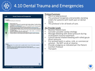 4.10 Dental Trauma and Emergencies
ALL Provider Levels
• Routine Patient Care
• Consider possible cardiac etiology
• Manage bleeding with direct pressure during
multisystem trauma treatment
• Control dental related bleeding with rolled gauze
direct pressure
• Put avulsed teeth in saline, milk, or commercial
solution. Do NOT scrub or cleanse.
• Provide analgesia as indicated per the Patient
Comfort Protocol
• Transport
Protocol Summary
• This is a new protocol.
• This protocol recognizes and provides standing
orders for patients with tooth pain or dental
injury.
• This protocol is for all levels of care.
 