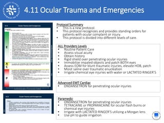 4.11 Ocular Trauma and Emergencies
ALL Providers Levels
• Routine Patient Care
• Assess visual acuity
• Obtain history
• Rigid shield over penetrating ocular injuries
• Immobilize impaled objects and patch BOTH eyes
• Assess EOM for blunt traumatic injuries, elevate HOB, patch
• Moist saline over traumatic enucleation
• Irrigate chemical eye injuries with water or LACTATED RINGER’S
Protocol Summary
• This is a new protocol.
• This protocol recognizes and provides standing orders for
patients with ocular complaint or injury.
• This protocol is divided into different levels of care.
Advanced EMT Cardiac
• ONDANSETRON for penetrating ocular injuries
Paramedic
• ONDANSETRON for penetrating ocular injuries
• TETRACAINE or PROPARACAINE for ocular flash burns or
chemical eye injuries
• Irrigate with LACTATED RINGER’S utilizing a Morgan lens
• Use pH to guide irrigation
 