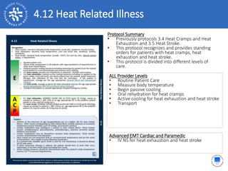4.12 Heat Related Illness
ALL Provider Levels
• Routine Patient Care
• Measure body temperature
• Begin passive cooling
• Oral rehydration for heat cramps
• Active cooling for heat exhaustion and heat stroke
• Transport
Protocol Summary
• Previously protocols 3.4 Heat Cramps and Heat
Exhaustion and 3.5 Heat Stroke.
• This protocol recognizes and provides standing
orders for patients with heat cramps, heat
exhaustion and heat stroke.
• This protocol is divided into different levels of
care.
Advanced EMT Cardiac and Paramedic
• IV NS for heat exhaustion and heat stroke
 