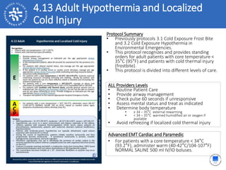 4.13 Adult Hypothermia and Localized
Cold Injury
ALL Providers Levels
• Routine Patient Care
• Provide airway management
• Check pulse 60 seconds if unresponsive
• Assess mental status and treat as indicated
• Determine body temperature
• ≥ 34 – 35°C external rewarming
• < 34 – 35°C warmed humidified air or oxygen if
available
• Avoid refreezing if localized cold thermal injury
Protocol Summary
• Previously protocols 3.1 Cold Exposure Frost Bite
and 3.2 Cold Exposure Hypothermia in
Environmental Emergencies.
• This protocol recognizes and provides standing
orders for adult patients with core temperature <
35°C (95°F) and patients with cold thermal injury
(frostbite).
• This protocol is divided into different levels of care.
Advanced EMT Cardiac and Paramedic
• For patients with a core temperature < 34°C
(93.2°F), administer warm (40-42°C/104-107°F)
NORMAL SALINE 500 ml IV/IO boluses.
 