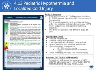 4.13 Pediatric Hypothermia and
Localized Cold Injury
ALL Providers Levels
• Routine Patient Care
• Provide airway management
• Check pulse for 60 seconds if unresponsive
• Assess mental status and treat as indicated
• Determine body temperature
• ≥ 34 – 35°C external rewarming
• < 34 – 35°C warmed humidified air or oxygen if
available
• Avoid refreezing localized cold thermal injury
Protocol Summary
• Previously protocol 3.1 Cold Exposure Frost Bite
3.2 Cold Exposure Hypothermia in Environmental
Emergencies.
• This protocol recognizes and provides standing
orders for pediatric with core temperature < 35°C
(95°F) and patients with cold thermal injury
(frostbite).
• This protocol is divided into different levels of
care.
Advanced EMT Cardiac and Paramedic
• For patients with a core temperature < 34°C
(93.2°F), administer warm (40-42°C/104-107°F)
NORMAL SALINE 20 ml/kg IV/IO boluses
 
