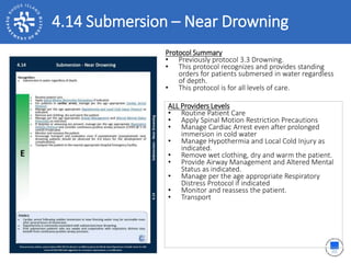 4.14 Submersion – Near Drowning
ALL Providers Levels
• Routine Patient Care
• Apply Spinal Motion Restriction Precautions
• Manage Cardiac Arrest even after prolonged
immersion in cold water
• Manage Hypothermia and Local Cold Injury as
indicated.
• Remove wet clothing, dry and warm the patient.
• Provide Airway Management and Altered Mental
Status as indicated.
• Manage per the age appropriate Respiratory
Distress Protocol if indicated
• Monitor and reassess the patient.
• Transport
Protocol Summary
• Previously protocol 3.3 Drowning.
• This protocol recognizes and provides standing
orders for patients submersed in water regardless
of depth.
• This protocol is for all levels of care.
 