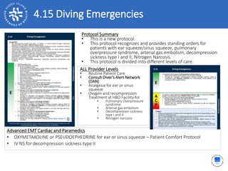 4.15 Diving Emergencies
ALL Provider Levels
• Routine Patient Care
• Consult Diver’s Alert Network
(DAN)
• Analgesia for ear or sinus
squeeze
• Oxygen and recompression
Treatment at HBO Facility for
• Pulmonary Overpressure
syndrome
• Arterial gas embolism
• Decompression sickness
type I and II
• Nitrogen narcosis
Protocol Summary
• This is a new protocol.
• This protocol recognizes and provides standing orders for
patients with ear squeeze/sinus squeeze, pulmonary
overpressure syndrome, arterial gas embolism, decompression
sickness type I and II, Nitrogen Narcosis.
• This protocol is divided into different levels of care.
Advanced EMT Cardiac and Paramedics
• OXYMETAXOLINE or PSEUDOEPHEDRINE for ear or sinus squeeze – Patient Comfort Protocol
• IV NS for decompression sickness type II
 