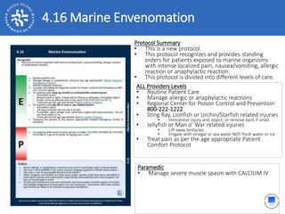 4.16 Marine Envenomation
ALL Providers Levels
• Routine Patient Care
• Manage allergic or anaphylactic reactions
• Regional Center for Poison Control and Prevention
800-222-1222
• Sting Ray, Lionfish or Urchin/Starfish related injuries
• Immobilize injury and object, or remove barb if small
• Jellyfish or Man o’ War related injuries
• Lift away tentacles
• Irrigate with vinegar or sea water NOT fresh water or ice
• Treat pain as per the age appropriate Patient
Comfort Protocol
Protocol Summary
• This is a new protocol.
• This protocol recognizes and provides standing
orders for patients exposed to marine organisms
with intense localized pain, nausea/vomiting, allergic
reaction or anaphylactic reaction.
• This protocol is divided into different levels of care.
Paramedic
• Manage severe muscle spasm with CALCIUM IV
 