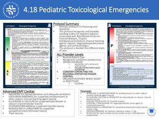 2.17 Obstetrical Delivery4.18 Pediatric Toxicological Emergencies
ALL Provider Levels
• Routine Patient Care
• Recognition symptoms (toxidromes)
• OPIOID OVERDOSE
• NALOXONE UNTIL ADEQUATE
VENTILATION
• FOLLOW THE RECOVERY COACH
ALGORITHM
• CONSIDER CONTACTING THE
REGIONAL CENTER FOR POISON
CONTROL
• ORGANOPHOSPHATE NERVE AGENT
or INSECTISIDE
• DuoDote
Protocol Summary
• Previous protocol 3.6 Poisoning and
Overdose.
• This protocol recognizes and provides
standing orders for pediatric patients
intoxicated with Beta Blockers/Calcium
Channel Blockers, Tricyclic
Antidepressants/Sodium Channel blocking
agents, Opioids, Organophosphates/nerve
agents, and anticholinergics.
• This protocol is divided into different levels
of care.
Advanced EMT Cardiac
• NALOXONE for Opioid Overdose until adequate ventilation
• SODIUM BICARBONATE for suspected antidepressant or
other sodium channel blocking agent toxicity
• GLUCAGON or CALCIUM for suspected beta blocker or
calcium channel blocker toxicity
• HYDROXYCOBALAMIN for suspected Cyanide toxicity
• MIDAZOLAM or LORAZEPAM for suspected
sympathomimetic/stimulant toxicity
• Treat seizures
Paramedic
• INTRALIPID or NOREPINEPHRINE for antidepressant or other sodium
channel blocking agent toxicity
• GLUCAGON, CALCIUM or INTRALIPID for beta blocker or calcium channel
blocker toxicity
• SODIUM THIOSULFATE for Cyanide toxicity
• ATROPINE / PRALIDOXIME for organophosphate nerve agent or
insecticide exposure
• MIDAZOLAM or LORAZEPEM for sympathomimetic/stimulant toxicity
unless < 5kg
• DIPHENHYDRAMINE for dystonic reactions unless < 5 kg
• INTRALIPID for lipid-soluble toxicity cardiac arrest / hemodynamic
compromise
 