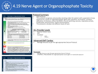 2.17 Obstetrical Delivery4.19 Nerve Agent or Organophosphate Toxicity
ALL Provider Levels
• Routine Patient Care
• PPE
• DuoDote
• Adult
• Pediatric
Protocol Summary
• New Protocol
• This protocol recognizes and provides standing orders for patient with suspected or know
exposure to a nerve or organophosphate agent with salivation, lacrimation, urination,
defecation, GI distress, emesis [SLUDGE], muscle twitching, seizures, respiratory arrest),
bradycardia, bronchorrhea, and/or bronchospasm.
• This protocol is divided into different levels of care.
Advanced EMT Cardiac
• Manage Seizures as per the age appropriate Seizure Protocol
Paramedic
• Manage Seizure as per the age appropriate Seizure Protocol
• ATROPINE / PRALIDOXIME for organophosphate nerve agent or insecticide exposure
 