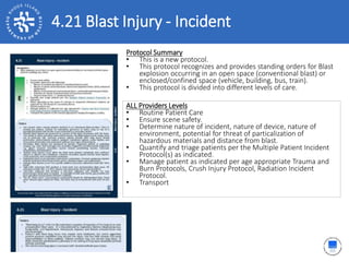 4.21 Blast Injury - Incident
ALL Providers Levels
• Routine Patient Care
• Ensure scene safety.
• Determine nature of incident, nature of device, nature of
environment, potential for threat of particalization of
hazardous materials and distance from blast.
• Quantify and triage patients per the Multiple Patient Incident
Protocol(s) as indicated.
• Manage patient as indicated per age appropriate Trauma and
Burn Protocols, Crush Injury Protocol, Radiation Incident
Protocol.
• Transport
Protocol Summary
• This is a new protocol.
• This protocol recognizes and provides standing orders for Blast
explosion occurring in an open space (conventional blast) or
enclosed/confined space (vehicle, building, bus, train).
• This protocol is divided into different levels of care.
 