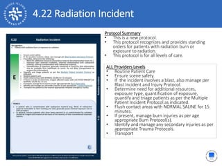 4.22 Radiation Incident
ALL Providers Levels
• Routine Patient Care
• Ensure scene safety.
• If the incident involves a blast, also manage per
Blast Incident and Injury Protocol.
• Determine need for additional resources,
exposure type, quantification of exposure,
quantify and triage patients as per the Multiple
Patient Incident Protocol as indicated.
• Flush contact areas with NORMAL SALINE for 15
minutes.
• If present, manage burn injuries as per age
appropriate Burn Protocol(s).
• Identify and manage any secondary injuries as per
appropriate Trauma Protocols.
• Transport
Protocol Summary
• This is a new protocol.
• This protocol recognizes and provides standing
orders for patients with radiation burn or
exposure to radiation.
• This protocol is for all levels of care.
 