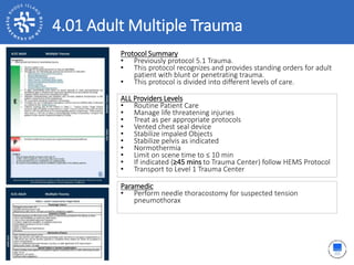 4.01 Adult Multiple Trauma
Protocol Summary
• Previously protocol 5.1 Trauma.
• This protocol recognizes and provides standing orders for adult
patient with blunt or penetrating trauma.
• This protocol is divided into different levels of care.
ALL Providers Levels
• Routine Patient Care
• Manage life threatening injuries
• Treat as per appropriate protocols
• Vented chest seal device
• Stabilize impaled Objects
• Stabilize pelvis as indicated
• Normothermia
• Limit on scene time to ≤ 10 min
• If indicated (≥45 mins to Trauma Center) follow HEMS Protocol
• Transport to Level 1 Trauma Center
Paramedic
• Perform needle thoracostomy for suspected tension
pneumothorax
 