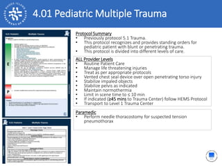 4.01 Pediatric Multiple Trauma
Protocol Summary
• Previously protocol 5.1 Trauma.
• This protocol recognizes and provides standing orders for
pediatric patient with blunt or penetrating trauma.
• This protocol is divided into different levels of care.
ALL Provider Levels
• Routine Patient Care
• Manage life threatening injuries
• Treat as per appropriate protocols
• Vented chest seal device over open penetrating torso injury
• Stabilize impaled objects
• Stabilize pelvis as indicated
• Maintain normothermia
• Limit in scene time to ≤ 10 min
• If indicated (≥45 mins to Trauma Center) follow HEMS Protocol
• Transport to Level 1 Trauma Center
Paramedic
• Perform needle thoracostomy for suspected tension
pneumothorax
 
