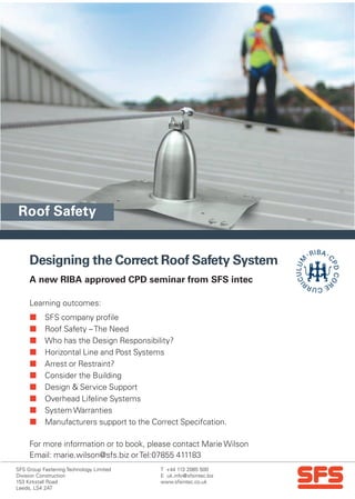 T +44 113 2085 500
E uk.info@sfsintec.biz
www.sfsintec.co.uk
SFS Group Fastening Technology Limited
Division Construction
153 Kirkstall Road
Leeds, LS4 2AT
Designing the Correct Roof Safety System
 SFS company profile
 Roof Safety –The Need
 Who has the Design Responsibility?
 Horizontal Line and Post Systems
 Arrest or Restraint?
 Consider the Building
 Design & Service Support
 Overhead Lifeline Systems
 System Warranties
 Manufacturers support to the Correct Specifcation.
For more information or to book, please contact Marie Wilson
Email: marie.wilson@sfs.biz orTel:07855 411183
A new RIBA approved CPD seminar from SFS intec
Learning outcomes:
Roof Safety
 
