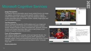 Microsoft Cognitive Services
 Image Recognition
This feature returns information about visual content found in an image.
Use tagging, descriptions and domain-specific models to identify
content and label it with confidence. Apply the adult/racy settings to
enable automated restriction of adult content. Identify image types and
color schemes in pictures.
 Text Recognition
Optical Character Recognition (OCR) detects text in an image and
extracts the recognized words into a machine-readable character
stream. Analyze images to detect embedded text, generate character
streams and enable searching. Allow users to take photos of text
instead of copying to save time and effort.
 Face- & Persondetection
The Celebrity Model is an example of Domain Specific Models. Our
new celebrity recognition model recognizes 200K celebrities from
business, politics, sports and entertainment around the World. Domain-
specific models is a continuously evolving feature within Computer
Vision API.
 Emotiondetection
15
 