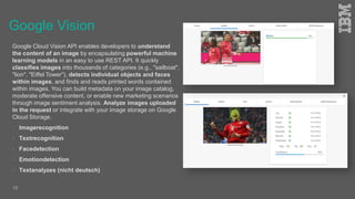 Google Vision
Google Cloud Vision API enables developers to understand
the content of an image by encapsulating powerful machine
learning models in an easy to use REST API. It quickly
classifies images into thousands of categories (e.g., "sailboat",
"lion", "Eiffel Tower"), detects individual objects and faces
within images, and finds and reads printed words contained
within images. You can build metadata on your image catalog,
moderate offensive content, or enable new marketing scenarios
through image sentiment analysis. Analyze images uploaded
in the request or integrate with your image storage on Google
Cloud Storage.
 Imagerecognition
 Textrecognition
 Facedetection
 Emotiondetection
 Textanalyzes (nicht deutsch)
16
 