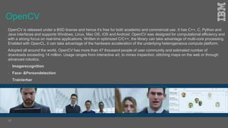 OpenCV
OpenCV is released under a BSD license and hence it’s free for both academic and commercial use. It has C++, C, Python and
Java interfaces and supports Windows, Linux, Mac OS, iOS and Android. OpenCV was designed for computational efficiency and
with a strong focus on real-time applications. Written in optimized C/C++, the library can take advantage of multi-core processing.
Enabled with OpenCL, it can take advantage of the hardware acceleration of the underlying heterogeneous compute platform.
Adopted all around the world, OpenCV has more than 47 thousand people of user community and estimated number of
downloads exceeding 14 million. Usage ranges from interactive art, to mines inspection, stitching maps on the web or through
advanced robotics.
 Imagerecognition
 Face- &Persondetection
 Trainierbar
17
 