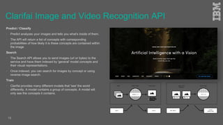 Clarifai Image and Video Recognition API
Predict / Classify
 Predict analyzes your images and tells you what's inside of them.
 The API will return a list of concepts with corresponding
probabilities of how likely it is these concepts are contained within
the image
Search
 The Search API allows you to send images (url or bytes) to the
service and have them indexed by 'general' model concepts and
their visual representations.
 Once indexed, you can search for images by concept or using
reverse image search.
Train
 Clarifai provides many different models that 'see' the world
differently. A model contains a group of concepts. A model will
only see the concepts it contains.
18
 