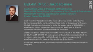 Lead Architect Video & Broadcast, IBM GBS Europe
Member IBM Global Center of Competence Telco, Media & Entertainment
Member IBM Technical Expert Council Central (TEC CR)
Product Owner IBM AREMA
Jakob Rosinski is the Lead Architect for Video & Broadcast for IBM Global Business
Services Europe and also member of IBMs Global Center of Competence for Telecom,
Media & Entertainment. In this role he is also the product owner of IBM AREMA, a
workflow and essence management solution which is widely used at different
broadcasters for essence archives and workflow automation.
Over the last decade Jakob was responsible for various projects in the media industry
at HBO, France24, ORF, SRF, RTL Mediengruppe or Deutsche Bundesliga/Sportcast. He
is a subject matter expert for multi-site &multi-tier essence management and
workflow automation for ingest, archive, production & distribution.
Further he is well recognized in topics like cognitive content enrichment and broadcast
integration.
Dipl.-Inf. (M.Sc.) Jakob Rosinski
2
 