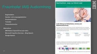 Fraunhofer IAIS Audiomining
 Segmentation
 Speaker- and Languagedetection
 Emotiondetection
 Trainable
 Keywordextraction
Alternatives
 IBM Watson Speech2Text (see later)
 Microsoft Cognitive Services – Bing Speech
 Google Speech
21
 