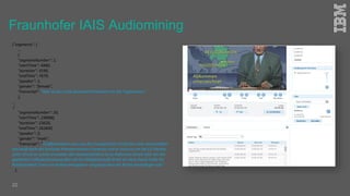 22
{"segments": [
…
{
"segmentNumber": 1,
"startTime": 4480,
"duration": 3190,
"endTime": 7670,
"speaker": 1,
"gender": "female",
"transcript": "Hier ist das erste deutsche Fernsehen mit der Tagesschau."
},
...
{
"segmentNumber": 20,
"startTime": 238980,
"duration": 23620,
"endTime": 262600,
"speaker": 2,
"gender": "male",
"transcript": "Großbritannien raus aus der Europäischen Union für viele unvorstellbar
das weiß auch der britische Premierminister Cameron und er nutzt es um die EU Partner
unter Druck zu setzen entweder das Staatenbündnis ist zu Reformen bereit oder bei der
geplanten Volksabstimmung über die EU Mitgliedschaft droht ein Nein heute hatte EU
Ratspräsident Tosca ein Kompromisspapier vorgelegt dass die Briten besänftigen soll."
},
Fraunhofer IAIS Audiomining
 