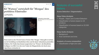 Scene Detection / Segmentation
Deep Video-Analysis
 People-, Object and Context-Detection
 Classification of actors based on 24
emotions
 Classification of scenes based on 22.000
categories
Deep Audio-Analysis
 Background
 Actor sentiment and tone
Analysis of scene composition
 Classification of light and color
Analysis of succesful
trailers
https://www.youtube.com/watch?v=gJEzuYynaiw
6
 