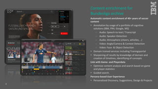 Automatic content enrichment of 40+ years of soccer
content
 Annotation by usage of a portfolio of cognitive
solutions (IBM, FRH, Google, MS)
 Audio: Speech-to-text / Transcript
 Audio: Speaker-Detection
 Audio: Atmosphere (cheers, whistles, ..)
 Video: Angle/Camera & Context Detection
 Video: Face- & Object Detection
 Domain trained services including Traningsportal
 Sharpening of results by knowledge of domain and
creation of timelines, identifiying of concepts
Link with Game- and Playerdata
 Optimize content analysis and search based on game
and player statistics
 Guided search.
Persona-based User Experience
 Personalized Discovery, Suggestions, Design & Projects
Content enrichment for
Bundesliga archive
8
 