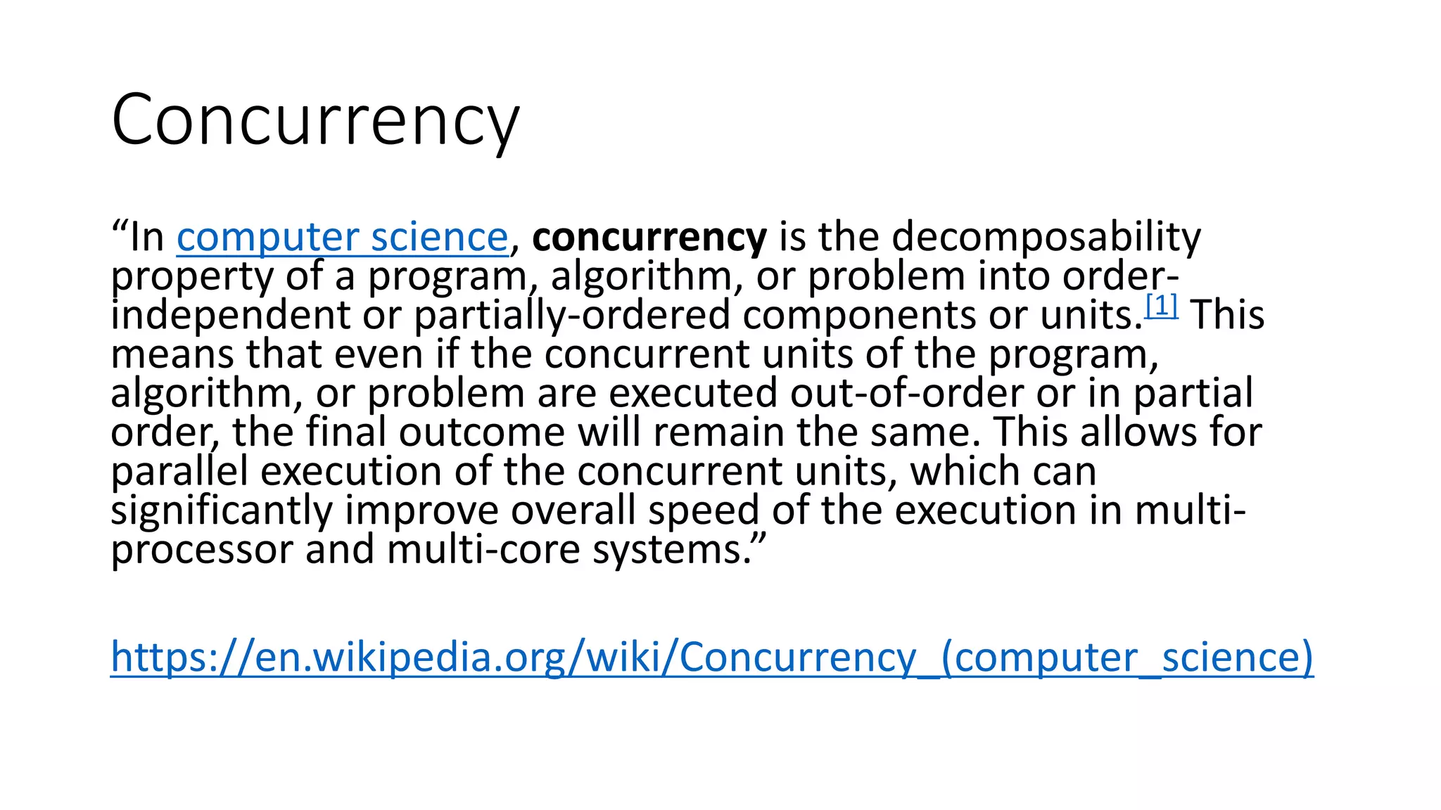 Concurrency
“In computer science, concurrency is the decomposability
property of a program, algorithm, or problem into order-
independent or partially-ordered components or units.[1] This
means that even if the concurrent units of the program,
algorithm, or problem are executed out-of-order or in partial
order, the final outcome will remain the same. This allows for
parallel execution of the concurrent units, which can
significantly improve overall speed of the execution in multi-
processor and multi-core systems.”
https://en.wikipedia.org/wiki/Concurrency_(computer_science)
 
