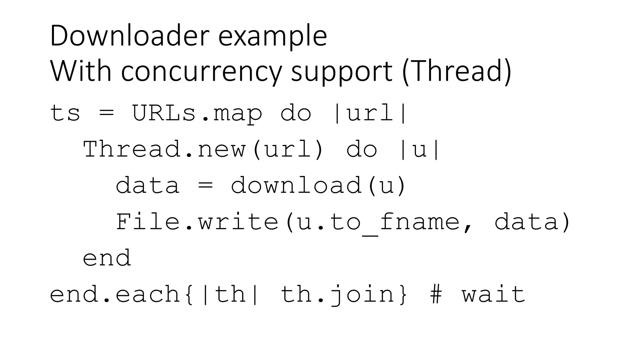 Downloader example
With concurrency support (Thread)
ts = URLs.map do |url|
Thread.new(url) do |u|
data = download(u)
File.write(u.to_fname, data)
end
end.each{|th| th.join} # wait
 