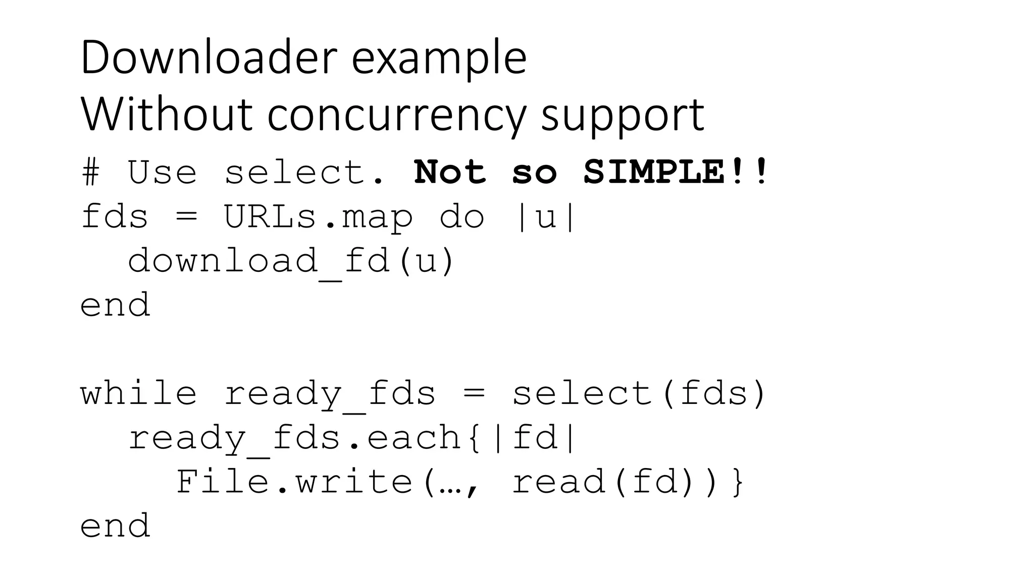 Downloader example
Without concurrency support
# Use select. Not so SIMPLE!!
fds = URLs.map do |u|
download_fd(u)
end
while ready_fds = select(fds)
ready_fds.each{|fd|
File.write(…, read(fd))}
end
 