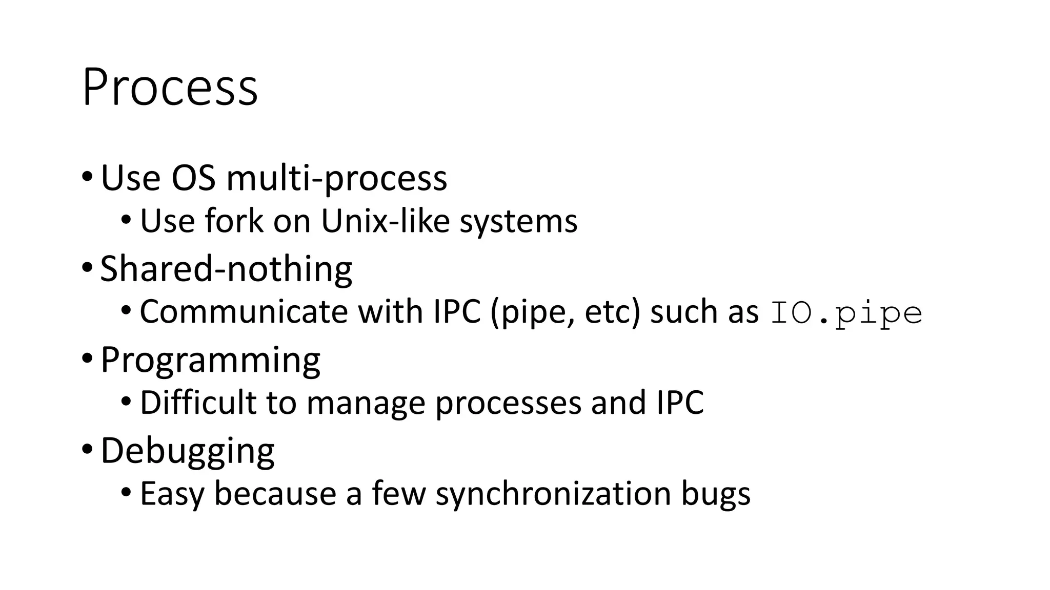 Process
•Use OS multi-process
• Use fork on Unix-like systems
•Shared-nothing
• Communicate with IPC (pipe, etc) such as IO.pipe
•Programming
• Difficult to manage processes and IPC
•Debugging
• Easy because a few synchronization bugs
 