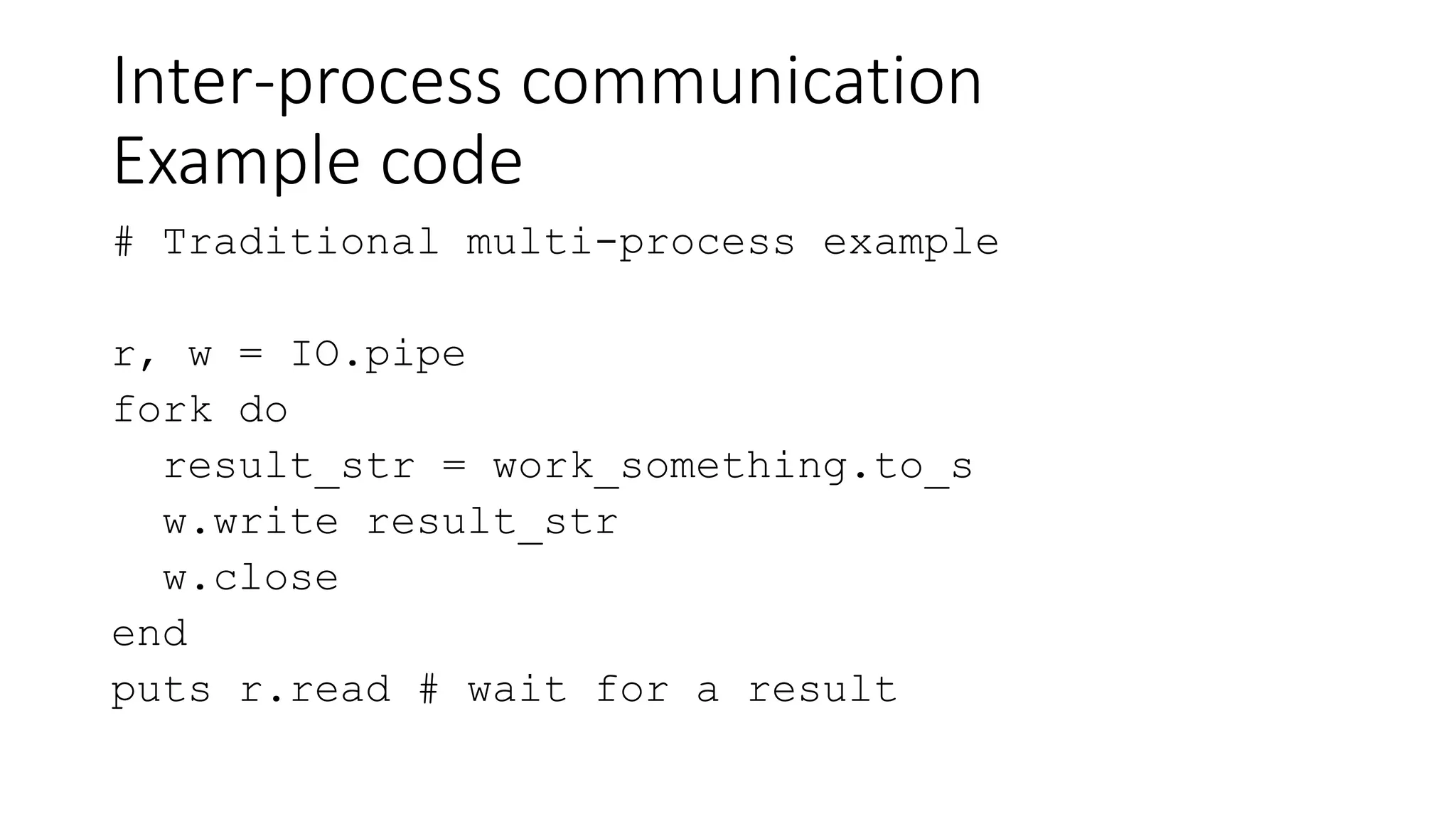Inter-process communication
Example code
# Traditional multi-process example
r, w = IO.pipe
fork do
result_str = work_something.to_s
w.write result_str
w.close
end
puts r.read # wait for a result
 