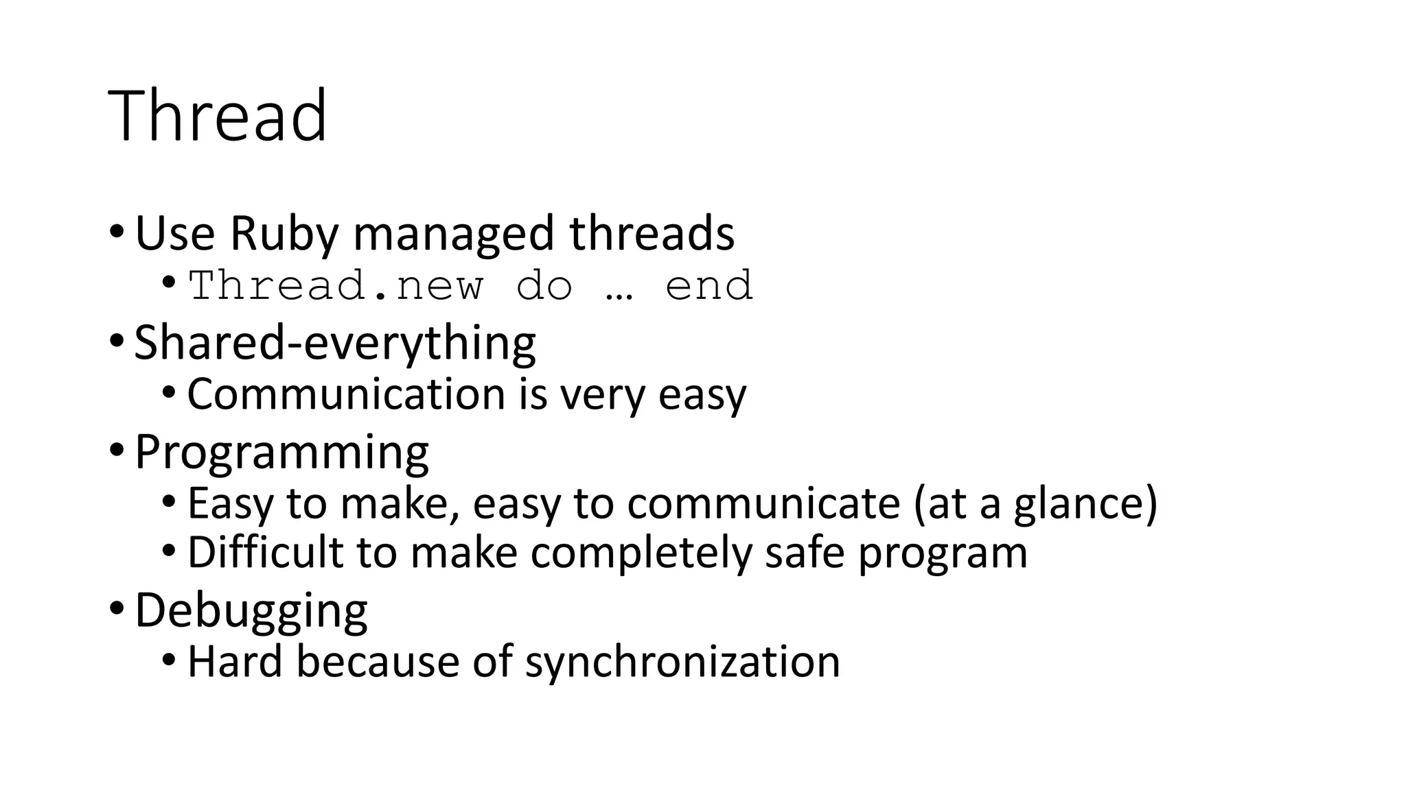 Thread
•Use Ruby managed threads
• Thread.new do … end
•Shared-everything
• Communication is very easy
•Programming
• Easy to make, easy to communicate (at a glance)
• Difficult to make completely safe program
•Debugging
• Hard because of synchronization
 