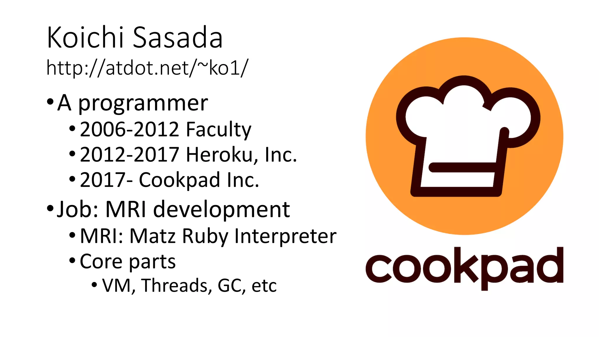 Koichi Sasada
http://atdot.net/~ko1/
•A programmer
•2006-2012 Faculty
•2012-2017 Heroku, Inc.
•2017- Cookpad Inc.
•Job: MRI development
•MRI: Matz Ruby Interpreter
•Core parts
• VM, Threads, GC, etc
 