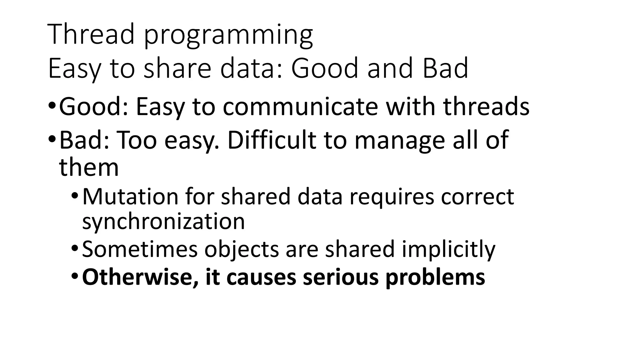 Thread programming
Easy to share data: Good and Bad
•Good: Easy to communicate with threads
•Bad: Too easy. Difficult to manage all of
them
•Mutation for shared data requires correct
synchronization
•Sometimes objects are shared implicitly
•Otherwise, it causes serious problems
 