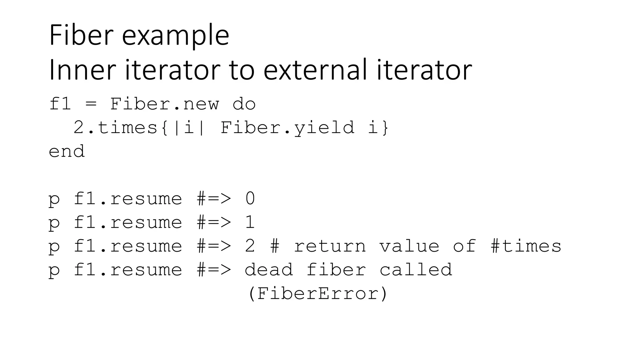 Fiber example
Inner iterator to external iterator
f1 = Fiber.new do
2.times{|i| Fiber.yield i}
end
p f1.resume #=> 0
p f1.resume #=> 1
p f1.resume #=> 2 # return value of #times
p f1.resume #=> dead fiber called
(FiberError)
 
