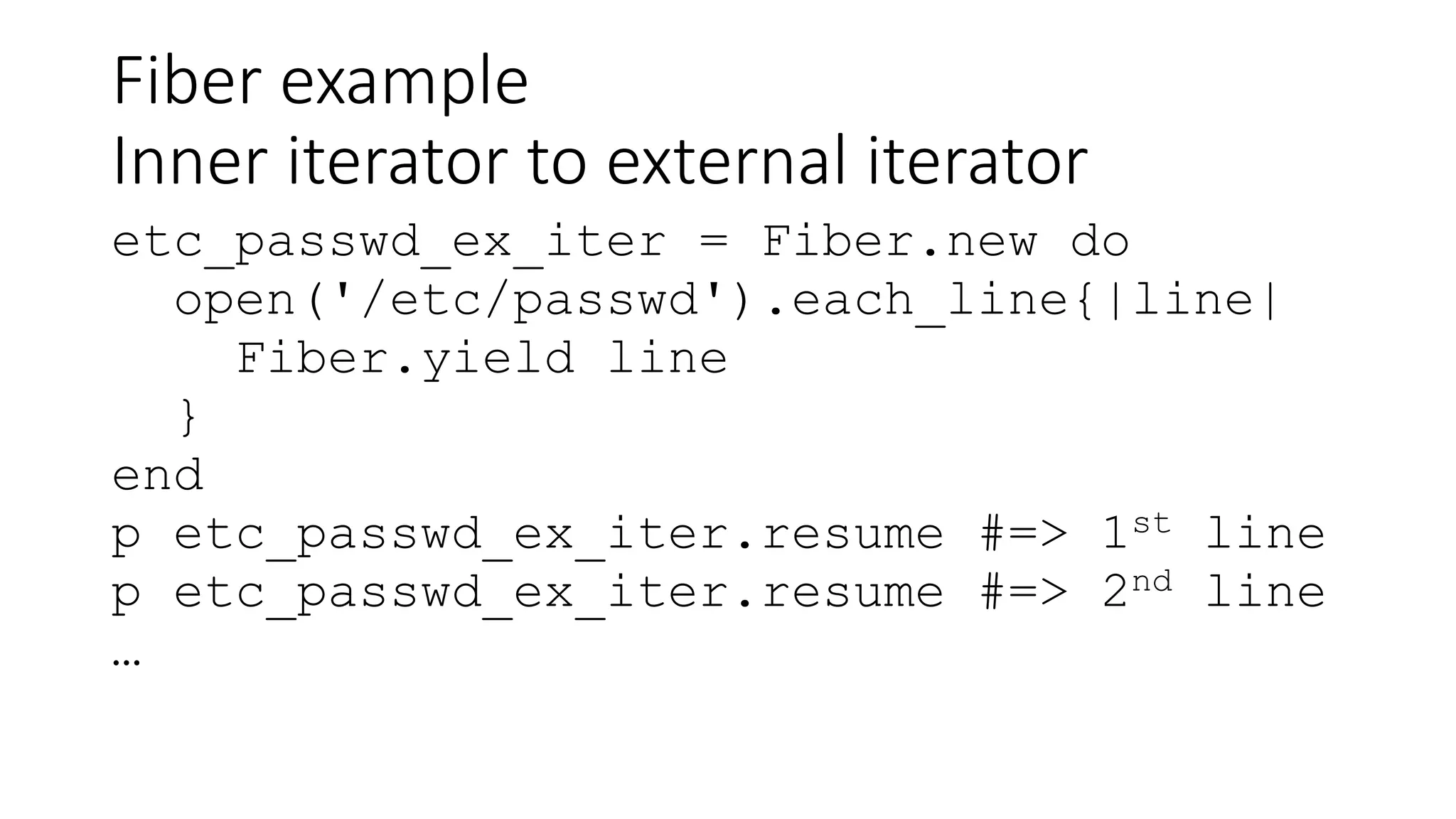 Fiber example
Inner iterator to external iterator
etc_passwd_ex_iter = Fiber.new do
open('/etc/passwd').each_line{|line|
Fiber.yield line
}
end
p etc_passwd_ex_iter.resume #=> 1st line
p etc_passwd_ex_iter.resume #=> 2nd line
…
 