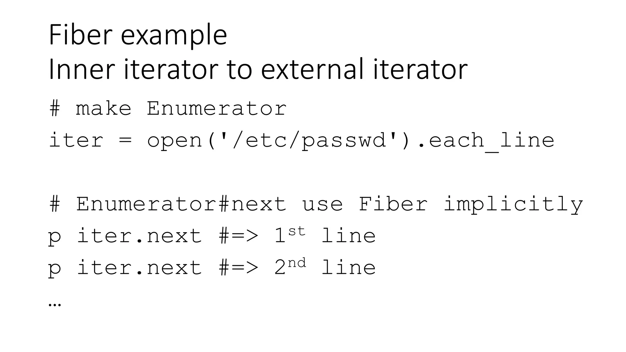 Fiber example
Inner iterator to external iterator
# make Enumerator
iter = open('/etc/passwd').each_line
# Enumerator#next use Fiber implicitly
p iter.next #=> 1st line
p iter.next #=> 2nd line
…
 