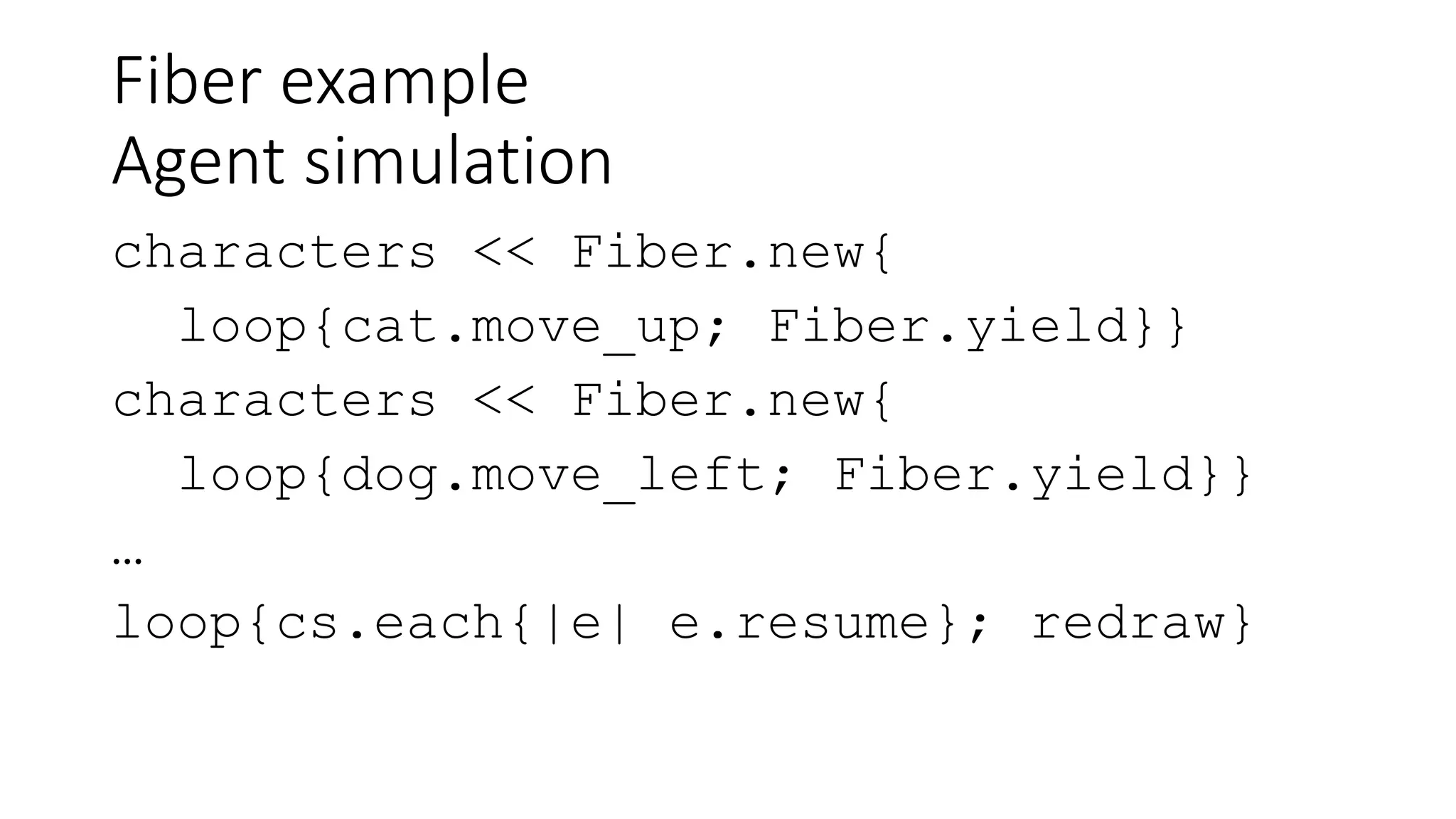 Fiber example
Agent simulation
characters << Fiber.new{
loop{cat.move_up; Fiber.yield}}
characters << Fiber.new{
loop{dog.move_left; Fiber.yield}}
…
loop{cs.each{|e| e.resume}; redraw}
 