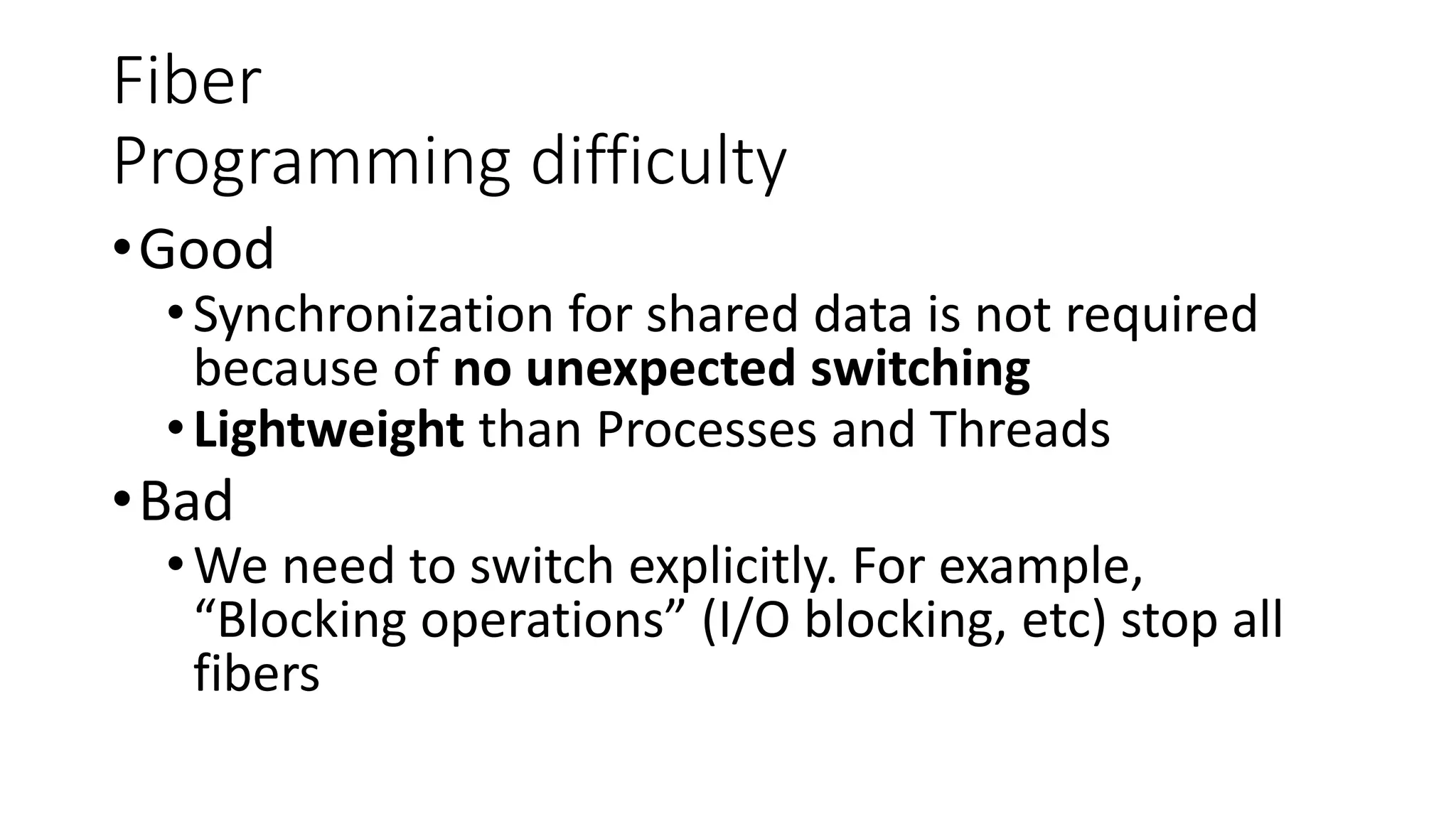 Fiber
Programming difficulty
•Good
•Synchronization for shared data is not required
because of no unexpected switching
•Lightweight than Processes and Threads
•Bad
•We need to switch explicitly. For example,
“Blocking operations” (I/O blocking, etc) stop all
fibers
 